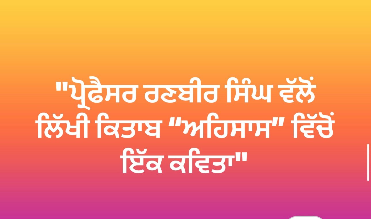 "ਪ੍ਰੋਫੈਸਰ ਰਣਬੀਰ ਸਿੰਘ ਵੱਲੋਂ ਲਿੱਖੀ ਕਿਤਾਬ “ਅਹਿਸਾਸ” ਵਿੱਚੋਂ ਇੱਕ ਕਵਿਤਾ"